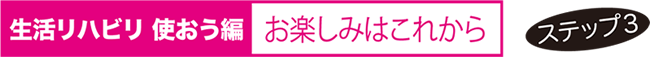 生活リハビリ 使おう編 お楽しみはこれから ステップ３